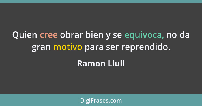 Quien cree obrar bien y se equivoca, no da gran motivo para ser reprendido.... - Ramon Llull