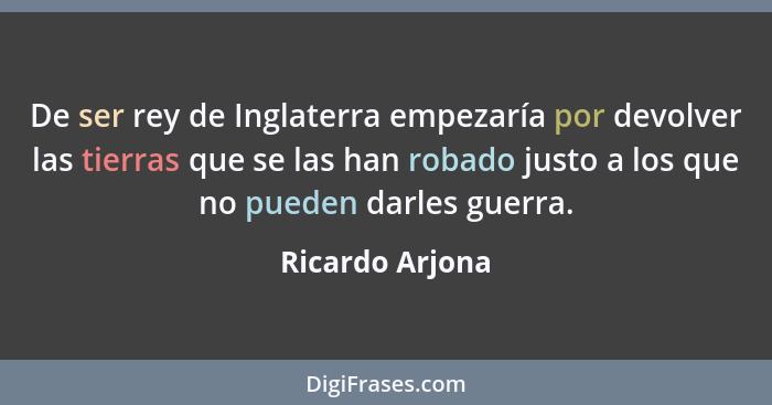 De ser rey de Inglaterra empezaría por devolver las tierras que se las han robado justo a los que no pueden darles guerra.... - Ricardo Arjona