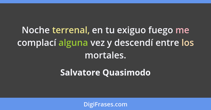 Noche terrenal, en tu exiguo fuego me complací alguna vez y descendí entre los mortales.... - Salvatore Quasimodo