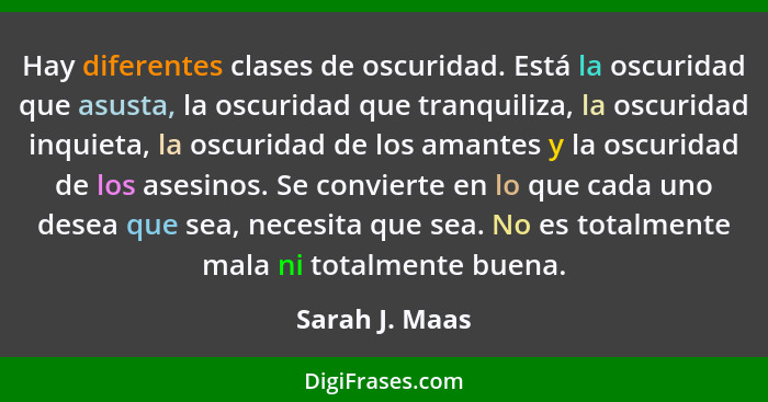 Hay diferentes clases de oscuridad. Está la oscuridad que asusta, la oscuridad que tranquiliza, la oscuridad inquieta, la oscuridad de... - Sarah J. Maas