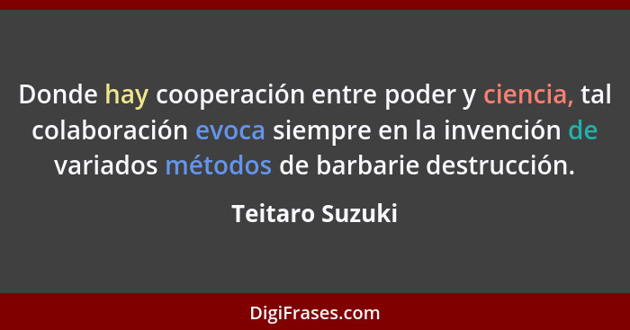 Donde hay cooperación entre poder y ciencia, tal colaboración evoca siempre en la invención de variados métodos de barbarie destrucci... - Teitaro Suzuki