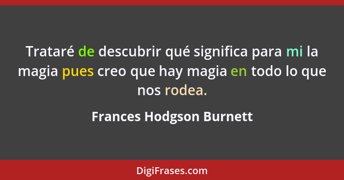 Trataré de descubrir qué significa para mi la magia pues creo que hay magia en todo lo que nos rodea.... - Frances Hodgson Burnett