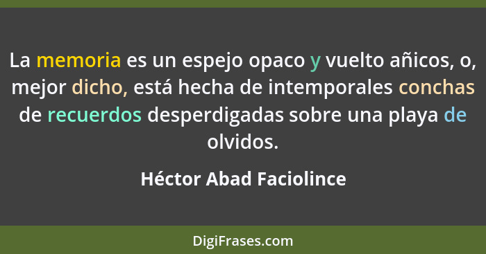 La memoria es un espejo opaco y vuelto añicos, o, mejor dicho, está hecha de intemporales conchas de recuerdos desperdigadas... - Héctor Abad Faciolince