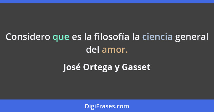 Considero que es la filosofía la ciencia general del amor.... - José Ortega y Gasset