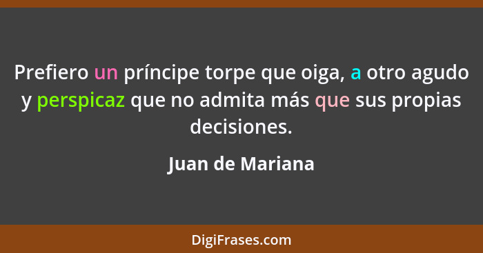 Prefiero un príncipe torpe que oiga, a otro agudo y perspicaz que no admita más que sus propias decisiones.... - Juan de Mariana