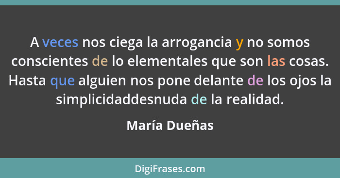 A veces nos ciega la arrogancia y no somos conscientes de lo elementales que son las cosas. Hasta que alguien nos pone delante de los o... - María Dueñas