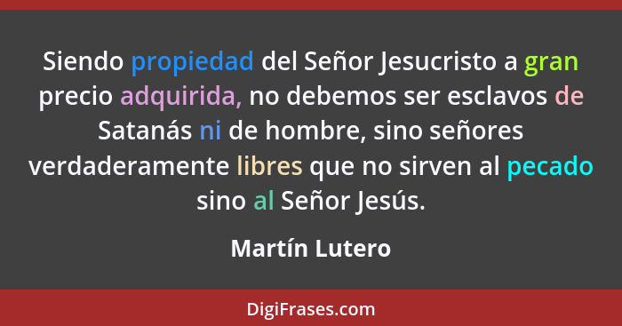 Siendo propiedad del Señor Jesucristo a gran precio adquirida, no debemos ser esclavos de Satanás ni de hombre, sino señores verdadera... - Martín Lutero
