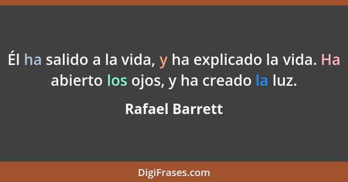 Él ha salido a la vida, y ha explicado la vida. Ha abierto los ojos, y ha creado la luz.... - Rafael Barrett