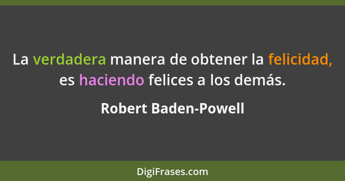 La verdadera manera de obtener la felicidad, es haciendo felices a los demás.... - Robert Baden-Powell