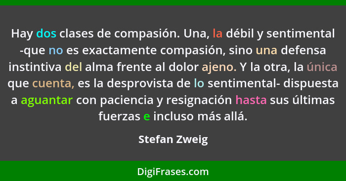 Hay dos clases de compasión. Una, la débil y sentimental -que no es exactamente compasión, sino una defensa instintiva del alma frente... - Stefan Zweig