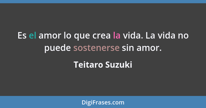 Es el amor lo que crea la vida. La vida no puede sostenerse sin amor.... - Teitaro Suzuki