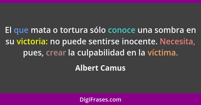 El que mata o tortura sólo conoce una sombra en su victoria: no puede sentirse inocente. Necesita, pues, crear la culpabilidad en la ví... - Albert Camus