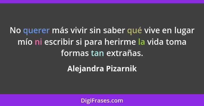 No querer más vivir sin saber qué vive en lugar mío ni escribir si para herirme la vida toma formas tan extrañas.... - Alejandra Pizarnik