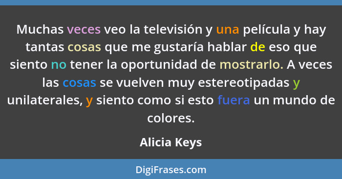 Muchas veces veo la televisión y una película y hay tantas cosas que me gustaría hablar de eso que siento no tener la oportunidad de mos... - Alicia Keys