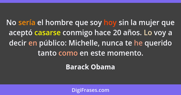 No sería el hombre que soy hoy sin la mujer que aceptó casarse conmigo hace 20 años. Lo voy a decir en público: Michelle, nunca te he q... - Barack Obama