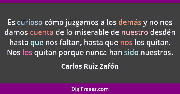 Es curioso cómo juzgamos a los demás y no nos damos cuenta de lo miserable de nuestro desdén hasta que nos faltan, hasta que nos l... - Carlos Ruiz Zafón