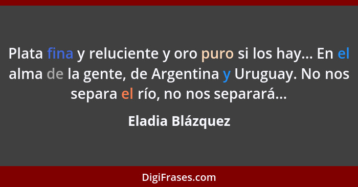 Plata fina y reluciente y oro puro si los hay... En el alma de la gente, de Argentina y Uruguay. No nos separa el río, no nos separa... - Eladia Blázquez