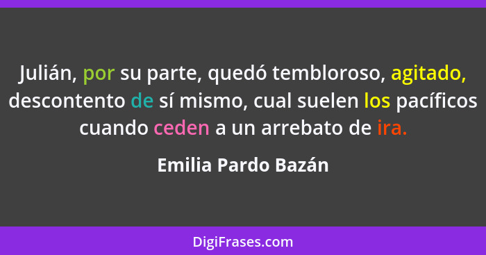 Julián, por su parte, quedó tembloroso, agitado, descontento de sí mismo, cual suelen los pacíficos cuando ceden a un arrebato de... - Emilia Pardo Bazán