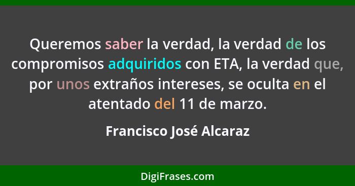 Queremos saber la verdad, la verdad de los compromisos adquiridos con ETA, la verdad que, por unos extraños intereses, se ocu... - Francisco José Alcaraz