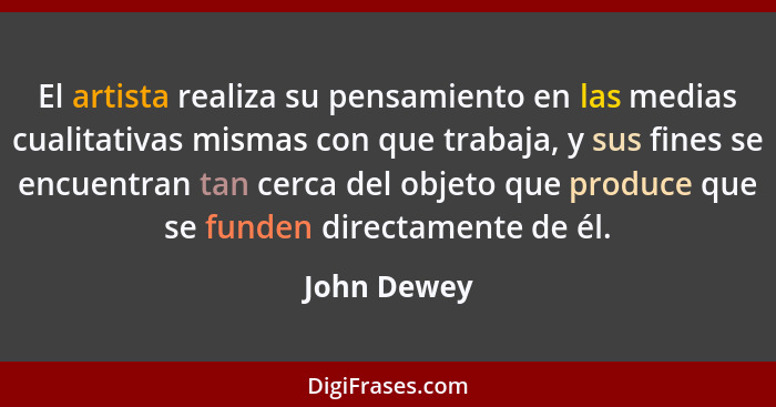 El artista realiza su pensamiento en las medias cualitativas mismas con que trabaja, y sus fines se encuentran tan cerca del objeto que p... - John Dewey