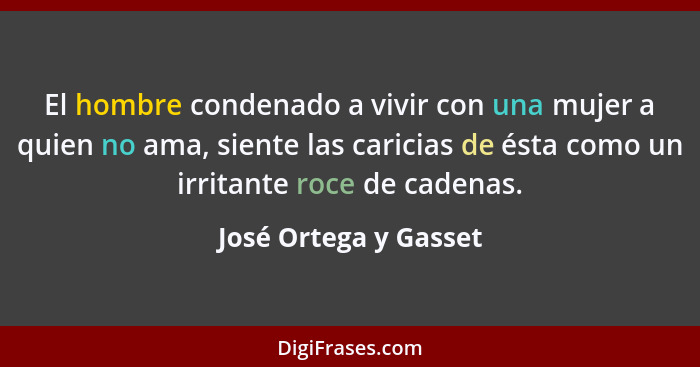 El hombre condenado a vivir con una mujer a quien no ama, siente las caricias de ésta como un irritante roce de cadenas.... - José Ortega y Gasset