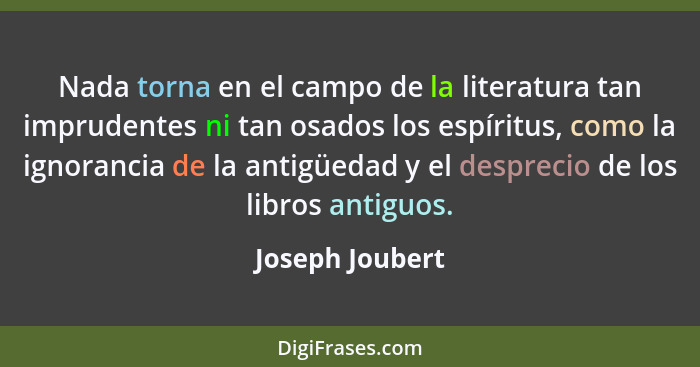 Nada torna en el campo de la literatura tan imprudentes ni tan osados los espíritus, como la ignorancia de la antigüedad y el desprec... - Joseph Joubert