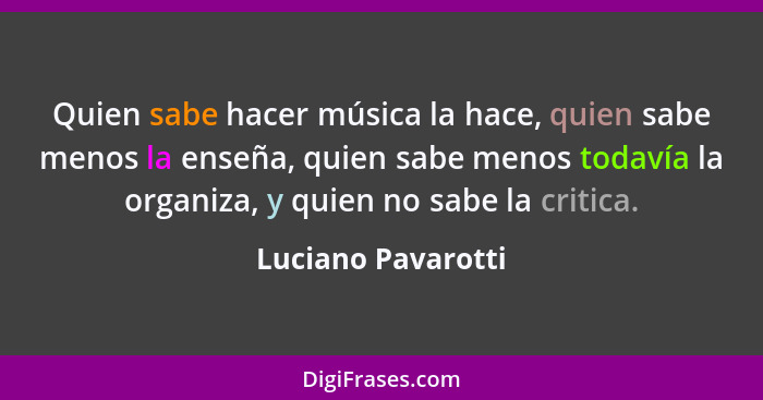 Quien sabe hacer música la hace, quien sabe menos la enseña, quien sabe menos todavía la organiza, y quien no sabe la critica.... - Luciano Pavarotti