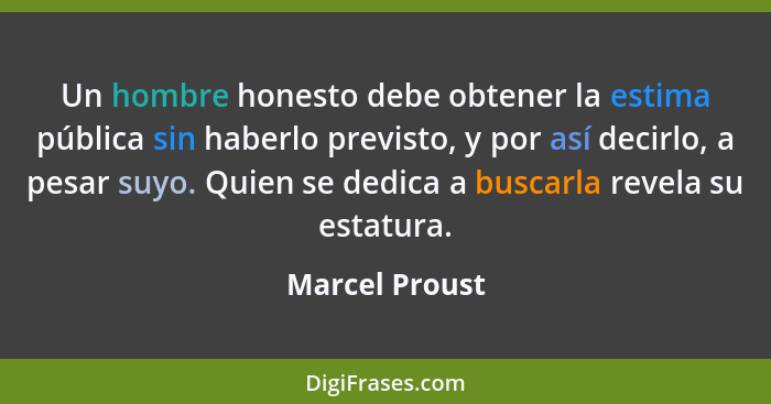 Un hombre honesto debe obtener la estima pública sin haberlo previsto, y por así decirlo, a pesar suyo. Quien se dedica a buscarla rev... - Marcel Proust