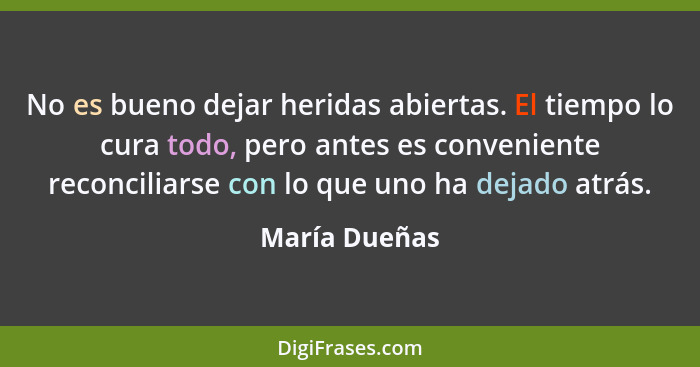 No es bueno dejar heridas abiertas. El tiempo lo cura todo, pero antes es conveniente reconciliarse con lo que uno ha dejado atrás.... - María Dueñas