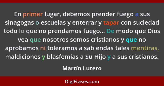 En primer lugar, debemos prender fuego a sus sinagogas o escuelas y enterrar y tapar con suciedad todo lo que no prendamos fuego... De... - Martín Lutero