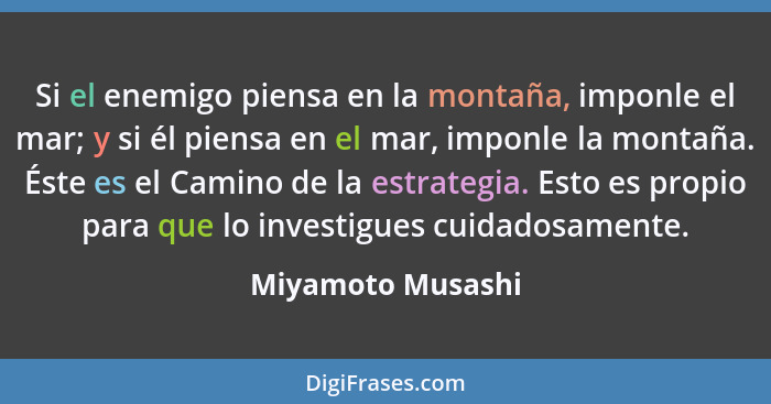 Si el enemigo piensa en la montaña, imponle el mar; y si él piensa en el mar, imponle la montaña. Éste es el Camino de la estrategi... - Miyamoto Musashi