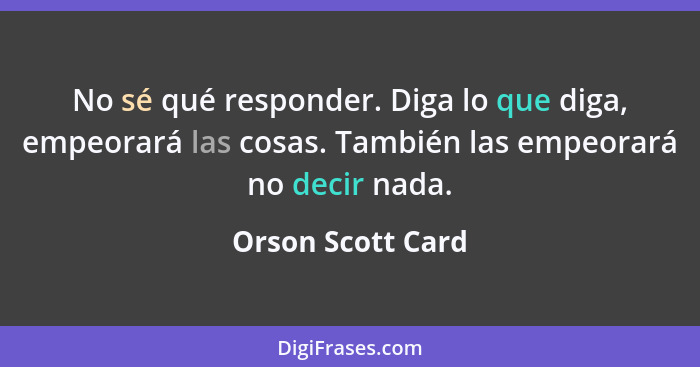 No sé qué responder. Diga lo que diga, empeorará las cosas. También las empeorará no decir nada.... - Orson Scott Card