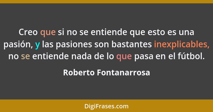 Creo que si no se entiende que esto es una pasión, y las pasiones son bastantes inexplicables, no se entiende nada de lo que pa... - Roberto Fontanarrosa