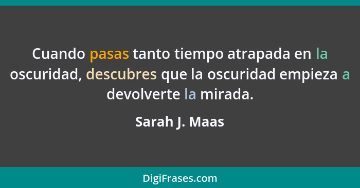 Cuando pasas tanto tiempo atrapada en la oscuridad, descubres que la oscuridad empieza a devolverte la mirada.... - Sarah J. Maas