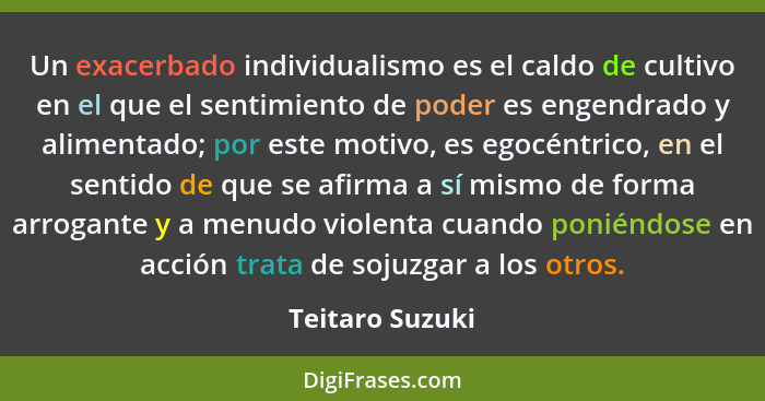 Un exacerbado individualismo es el caldo de cultivo en el que el sentimiento de poder es engendrado y alimentado; por este motivo, es... - Teitaro Suzuki