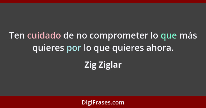 Ten cuidado de no comprometer lo que más quieres por lo que quieres ahora.... - Zig Ziglar