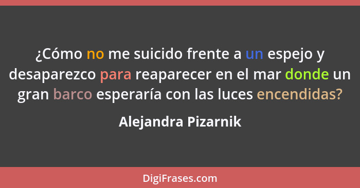 ¿Cómo no me suicido frente a un espejo y desaparezco para reaparecer en el mar donde un gran barco esperaría con las luces encend... - Alejandra Pizarnik