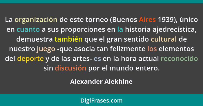 La organización de este torneo (Buenos Aires 1939), único en cuanto a sus proporciones en la historia ajedrecística, demuestra ta... - Alexander Alekhine