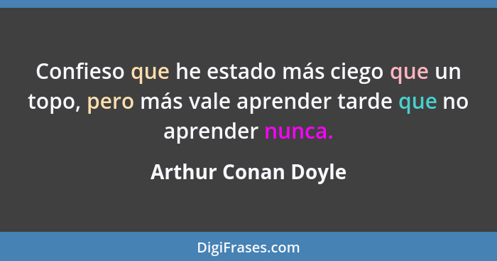 Confieso que he estado más ciego que un topo, pero más vale aprender tarde que no aprender nunca.... - Arthur Conan Doyle