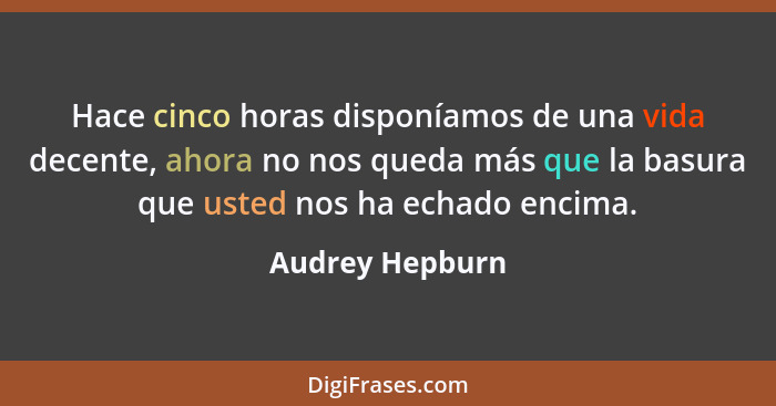 Hace cinco horas disponíamos de una vida decente, ahora no nos queda más que la basura que usted nos ha echado encima.... - Audrey Hepburn