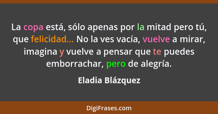 La copa está, sólo apenas por la mitad pero tú, que felicidad... No la ves vacía, vuelve a mirar, imagina y vuelve a pensar que te p... - Eladia Blázquez