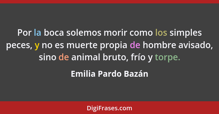 Por la boca solemos morir como los simples peces, y no es muerte propia de hombre avisado, sino de animal bruto, frío y torpe.... - Emilia Pardo Bazán