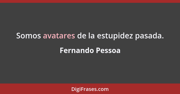 Somos avatares de la estupidez pasada.... - Fernando Pessoa