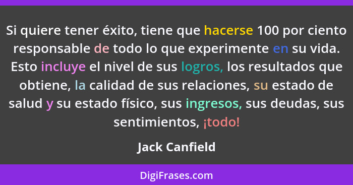 Si quiere tener éxito, tiene que hacerse 100 por ciento responsable de todo lo que experimente en su vida. Esto incluye el nivel de su... - Jack Canfield