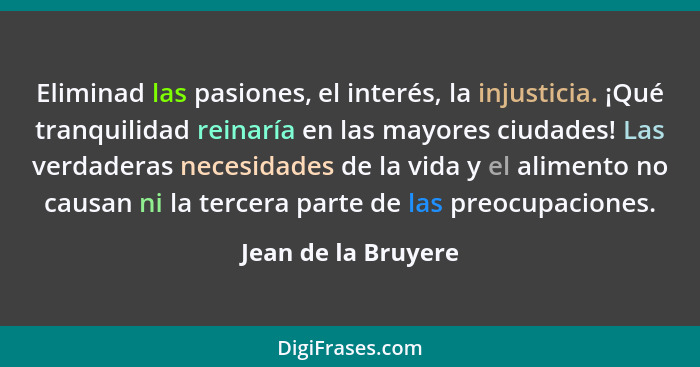 Eliminad las pasiones, el interés, la injusticia. ¡Qué tranquilidad reinaría en las mayores ciudades! Las verdaderas necesidades... - Jean de la Bruyere