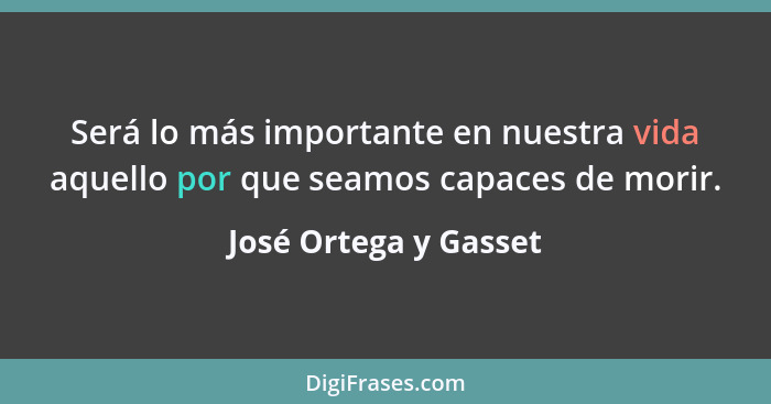 Será lo más importante en nuestra vida aquello por que seamos capaces de morir.... - José Ortega y Gasset