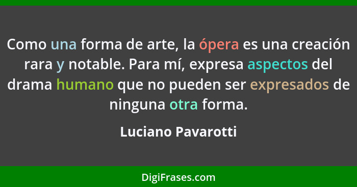 Como una forma de arte, la ópera es una creación rara y notable. Para mí, expresa aspectos del drama humano que no pueden ser expr... - Luciano Pavarotti