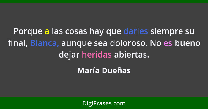 Porque a las cosas hay que darles siempre su final, Blanca, aunque sea doloroso. No es bueno dejar heridas abiertas.... - María Dueñas