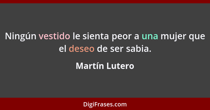 Ningún vestido le sienta peor a una mujer que el deseo de ser sabia.... - Martín Lutero