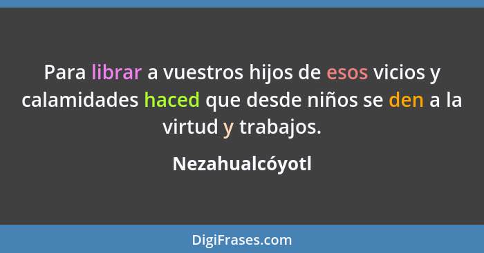 Para librar a vuestros hijos de esos vicios y calamidades haced que desde niños se den a la virtud y trabajos.... - Nezahualcóyotl